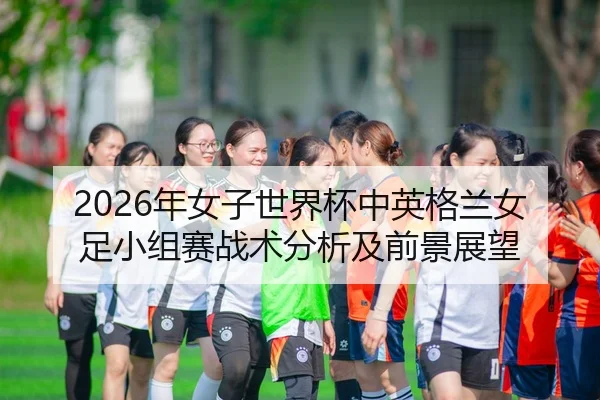 2026年女子世界杯中英格兰女足小组赛战术分析及前景展望