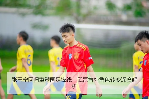 张玉宁回归重塑国足锋线，武磊替补角色转变深度解析
