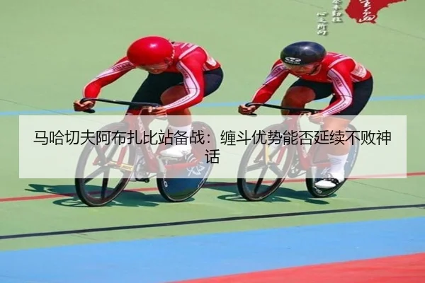 马哈切夫阿布扎比站备战：缠斗优势能否延续不败神话