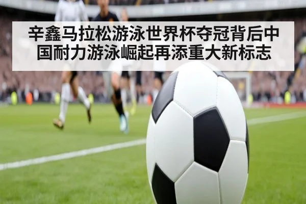 辛鑫马拉松游泳世界杯夺冠背后中国耐力游泳崛起再添重大新标志